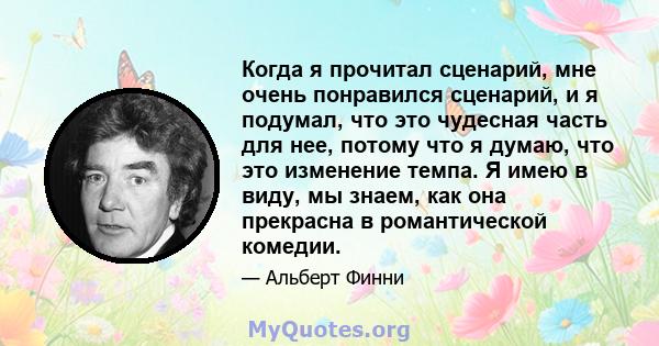 Когда я прочитал сценарий, мне очень понравился сценарий, и я подумал, что это чудесная часть для нее, потому что я думаю, что это изменение темпа. Я имею в виду, мы знаем, как она прекрасна в романтической комедии.