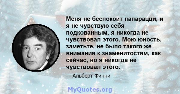 Меня не беспокоит папарацци, и я не чувствую себя подкованным, я никогда не чувствовал этого. Мою юность, заметьте, не было такого же внимания к знаменитостям, как сейчас, но я никогда не чувствовал этого.