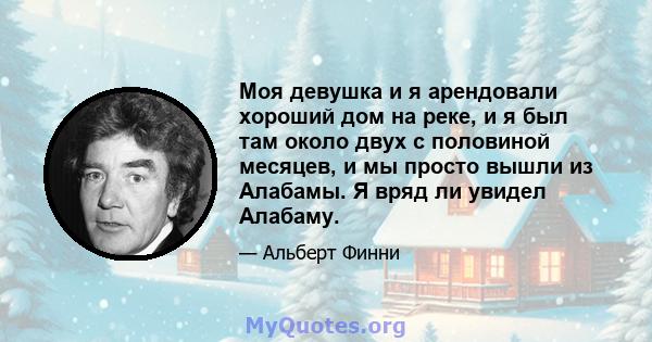 Моя девушка и я арендовали хороший дом на реке, и я был там около двух с половиной месяцев, и мы просто вышли из Алабамы. Я вряд ли увидел Алабаму.