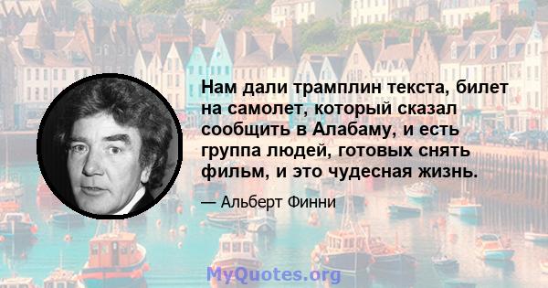 Нам дали трамплин текста, билет на самолет, который сказал сообщить в Алабаму, и есть группа людей, готовых снять фильм, и это чудесная жизнь.