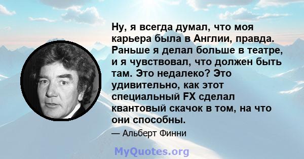 Ну, я всегда думал, что моя карьера была в Англии, правда. Раньше я делал больше в театре, и я чувствовал, что должен быть там. Это недалеко? Это удивительно, как этот специальный FX сделал квантовый скачок в том, на