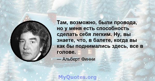 Там, возможно, были провода, но у меня есть способность сделать себя легким. Ну, вы знаете, что, в балете, когда вы как бы поднимались здесь, все в голове.