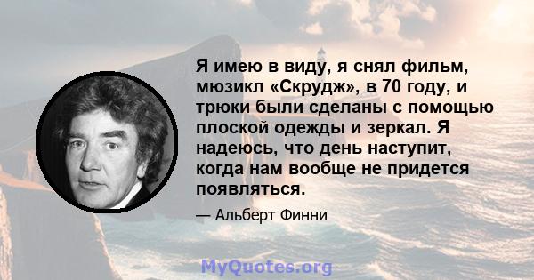 Я имею в виду, я снял фильм, мюзикл «Скрудж», в 70 году, и трюки были сделаны с помощью плоской одежды и зеркал. Я надеюсь, что день наступит, когда нам вообще не придется появляться.