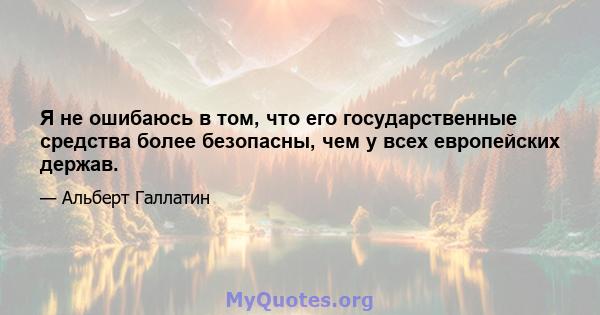 Я не ошибаюсь в том, что его государственные средства более безопасны, чем у всех европейских держав.