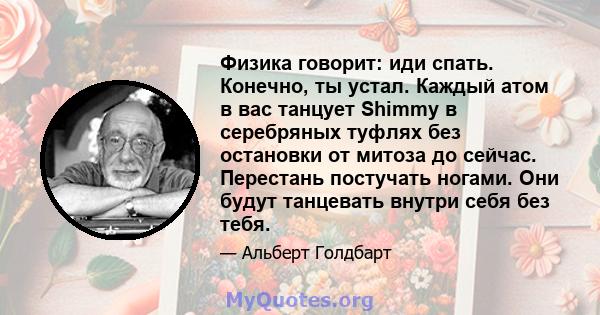 Физика говорит: иди спать. Конечно, ты устал. Каждый атом в вас танцует Shimmy в серебряных туфлях без остановки от митоза до сейчас. Перестань постучать ногами. Они будут танцевать внутри себя без тебя.