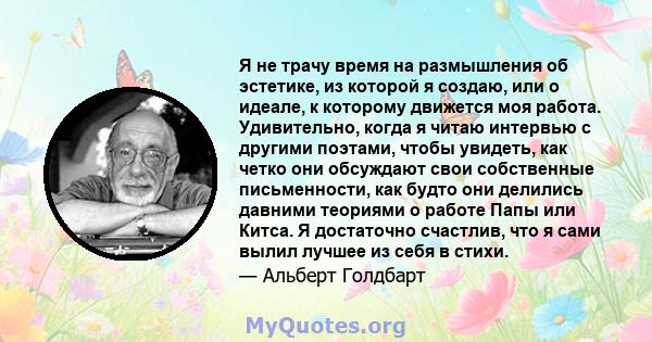 Я не трачу время на размышления об эстетике, из которой я создаю, или о идеале, к которому движется моя работа. Удивительно, когда я читаю интервью с другими поэтами, чтобы увидеть, как четко они обсуждают свои