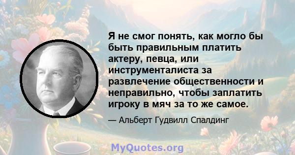 Я не смог понять, как могло бы быть правильным платить актеру, певца, или инструменталиста за развлечение общественности и неправильно, чтобы заплатить игроку в мяч за то же самое.