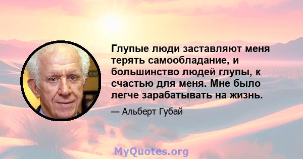 Глупые люди заставляют меня терять самообладание, и большинство людей глупы, к счастью для меня. Мне было легче зарабатывать на жизнь.