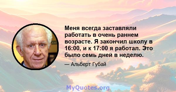 Меня всегда заставляли работать в очень раннем возрасте. Я закончил школу в 16:00, и к 17:00 я работал. Это было семь дней в неделю.