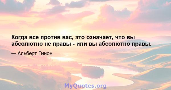 Когда все против вас, это означает, что вы абсолютно не правы - или вы абсолютно правы.