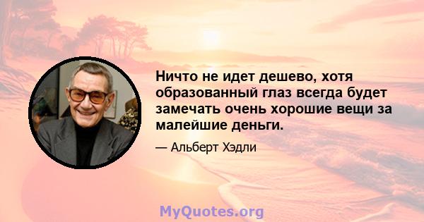 Ничто не идет дешево, хотя образованный глаз всегда будет замечать очень хорошие вещи за малейшие деньги.