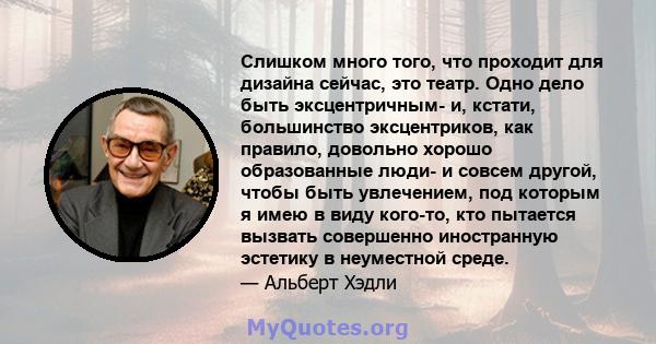 Слишком много того, что проходит для дизайна сейчас, это театр. Одно дело быть эксцентричным- и, кстати, большинство эксцентриков, как правило, довольно хорошо образованные люди- и совсем другой, чтобы быть увлечением,