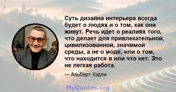 Суть дизайна интерьера всегда будет о людях и о том, как они живут. Речь идет о реалиях того, что делает для привлекательной, цивилизованной, значимой среды, а не о моде, или о том, что находится в или что нет. Это не