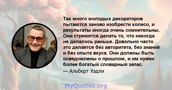 Так много молодых декораторов пытаются заново изобрести колесо, и результаты иногда очень сомнительны. Они стремятся делать то, что никогда не делалось раньше. Довольно часто это делается без авторитета, без знаний и