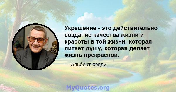 Украшение - это действительно создание качества жизни и красоты в той жизни, которая питает душу, которая делает жизнь прекрасной.