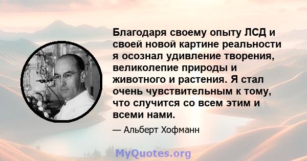 Благодаря своему опыту ЛСД и своей новой картине реальности я осознал удивление творения, великолепие природы и животного и растения. Я стал очень чувствительным к тому, что случится со всем этим и всеми нами.