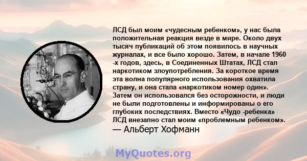 ЛСД был моим «чудесным ребенком», у нас была положительная реакция везде в мире. Около двух тысяч публикаций об этом появилось в научных журналах, и все было хорошо. Затем, в начале 1960 -х годов, здесь, в Соединенных