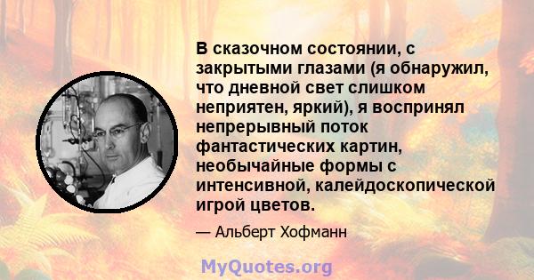 В сказочном состоянии, с закрытыми глазами (я обнаружил, что дневной свет слишком неприятен, яркий), я воспринял непрерывный поток фантастических картин, необычайные формы с интенсивной, калейдоскопической игрой цветов.