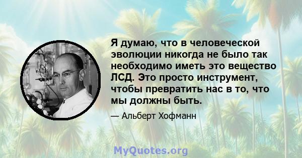 Я думаю, что в человеческой эволюции никогда не было так необходимо иметь это вещество ЛСД. Это просто инструмент, чтобы превратить нас в то, что мы должны быть.