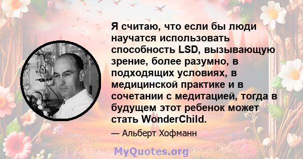 Я считаю, что если бы люди научатся использовать способность LSD, вызывающую зрение, более разумно, в подходящих условиях, в медицинской практике и в сочетании с медитацией, тогда в будущем этот ребенок может стать