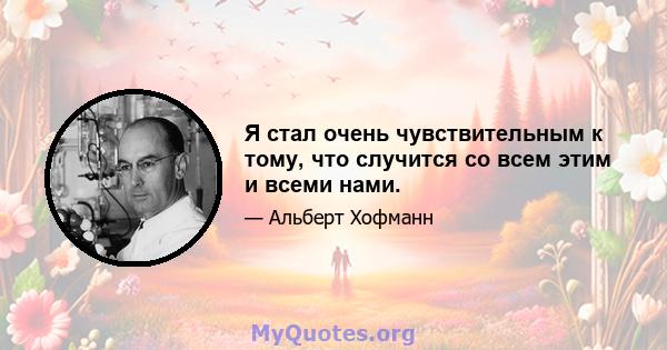 Я стал очень чувствительным к тому, что случится со всем этим и всеми нами.