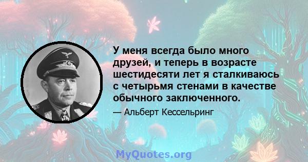 У меня всегда было много друзей, и теперь в возрасте шестидесяти лет я сталкиваюсь с четырьмя стенами в качестве обычного заключенного.