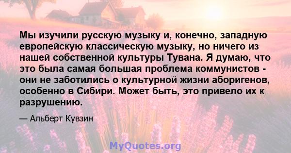 Мы изучили русскую музыку и, конечно, западную европейскую классическую музыку, но ничего из нашей собственной культуры Тувана. Я думаю, что это была самая большая проблема коммунистов - они не заботились о культурной