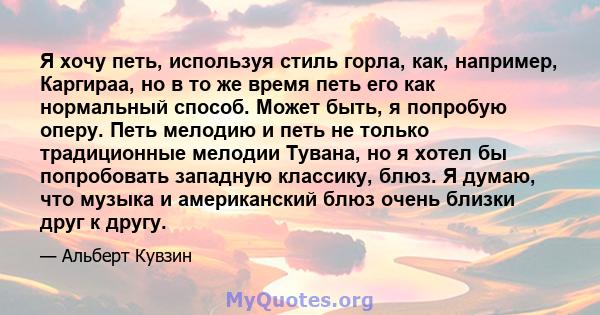 Я хочу петь, используя стиль горла, как, например, Каргираа, но в то же время петь его как нормальный способ. Может быть, я попробую оперу. Петь мелодию и петь не только традиционные мелодии Тувана, но я хотел бы