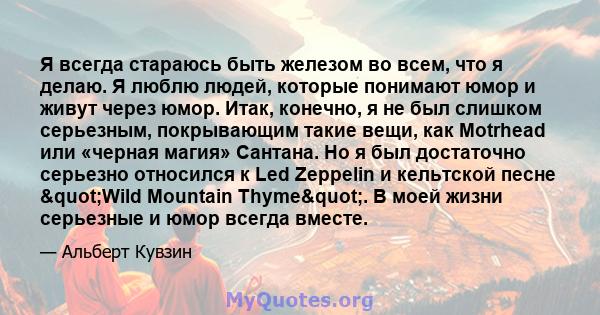 Я всегда стараюсь быть железом во всем, что я делаю. Я люблю людей, которые понимают юмор и живут через юмор. Итак, конечно, я не был слишком серьезным, покрывающим такие вещи, как Motrhead или «черная магия» Сантана.