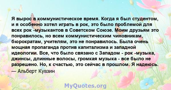 Я вырос в коммунистическое время. Когда я был студентом, и я особенно хотел играть в рок, это было проблемой для всех рок -музыкантов в Советском Союзе. Моим друзьям это понравилось, но всем коммунистическим чиновникам, 