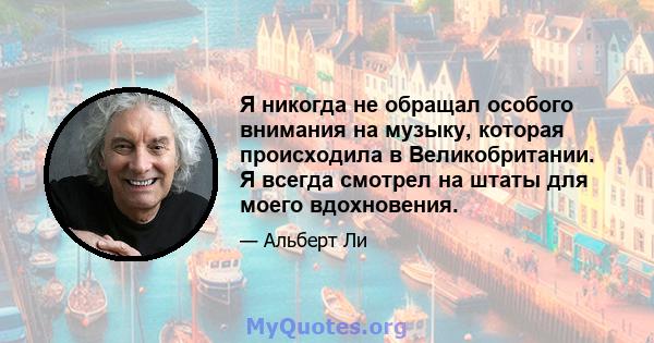 Я никогда не обращал особого внимания на музыку, которая происходила в Великобритании. Я всегда смотрел на штаты для моего вдохновения.