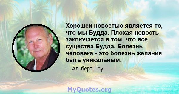 Хорошей новостью является то, что мы Будда. Плохая новость заключается в том, что все существа Будда. Болезнь человека - это болезнь желания быть уникальным.