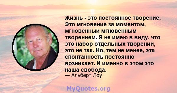 Жизнь - это постоянное творение. Это мгновение за моментом, мгновенный мгновенным творением. Я не имею в виду, что это набор отдельных творений, это не так. Но, тем не менее, эта спонтанность постоянно возникает. И