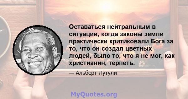 Оставаться нейтральным в ситуации, когда законы земли практически критиковали Бога за то, что он создал цветных людей, было то, что я не мог, как христианин, терпеть.