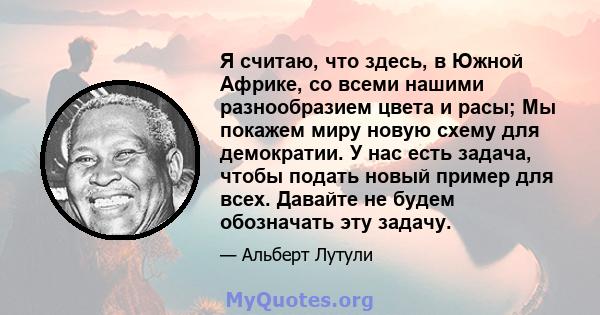 Я считаю, что здесь, в Южной Африке, со всеми нашими разнообразием цвета и расы; Мы покажем миру новую схему для демократии. У нас есть задача, чтобы подать новый пример для всех. Давайте не будем обозначать эту задачу.