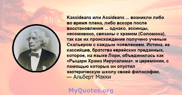 Kassideans или Assideans ... возникли либо во время плена, либо вскоре после восстановления ... однако, эссинцы, несомненно, связаны с храмом (Соломона), так как их происхождение получено ученым Скальером с каждым