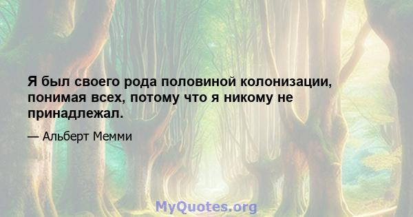 Я был своего рода половиной колонизации, понимая всех, потому что я никому не принадлежал.