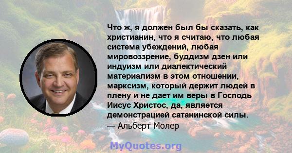 Что ж, я должен был бы сказать, как христианин, что я считаю, что любая система убеждений, любая мировоззрение, буддизм дзен или индуизм или диалектический материализм в этом отношении, марксизм, который держит людей в