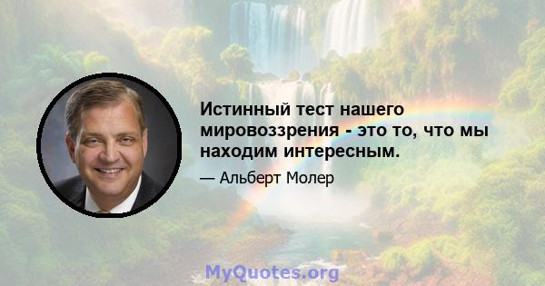 Истинный тест нашего мировоззрения - это то, что мы находим интересным.