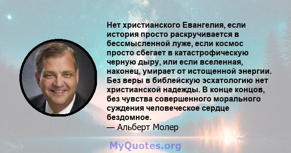 Нет христианского Евангелия, если история просто раскручивается в бессмысленной луже, если космос просто сбегает в катастрофическую черную дыру, или если вселенная, наконец, умирает от истощенной энергии. Без веры в