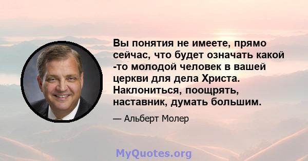 Вы понятия не имеете, прямо сейчас, что будет означать какой -то молодой человек в вашей церкви для дела Христа. Наклониться, поощрять, наставник, думать большим.