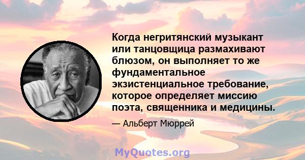 Когда негритянский музыкант или танцовщица размахивают блюзом, он выполняет то же фундаментальное экзистенциальное требование, которое определяет миссию поэта, священника и медицины.