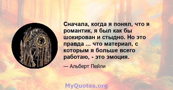 Сначала, когда я понял, что я романтик, я был как бы шокирован и стыдно. Но это правда ... что материал, с которым я больше всего работаю, - это эмоция.