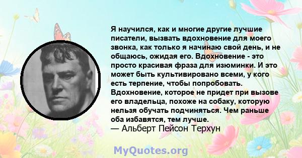 Я научился, как и многие другие лучшие писатели, вызвать вдохновение для моего звонка, как только я начинаю свой день, и не общаюсь, ожидая его. Вдохновение - это просто красивая фраза для изюминки. И это может быть