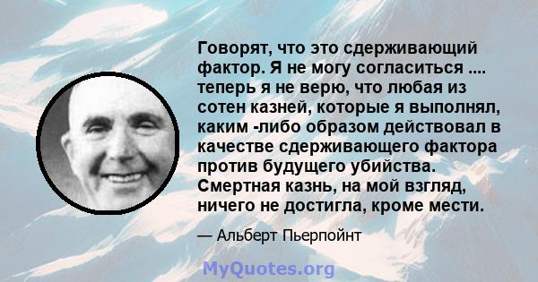 Говорят, что это сдерживающий фактор. Я не могу согласиться .... теперь я не верю, что любая из сотен казней, которые я выполнял, каким -либо образом действовал в качестве сдерживающего фактора против будущего убийства. 