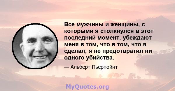 Все мужчины и женщины, с которыми я столкнулся в этот последний момент, убеждают меня в том, что в том, что я сделал, я не предотвратил ни одного убийства.