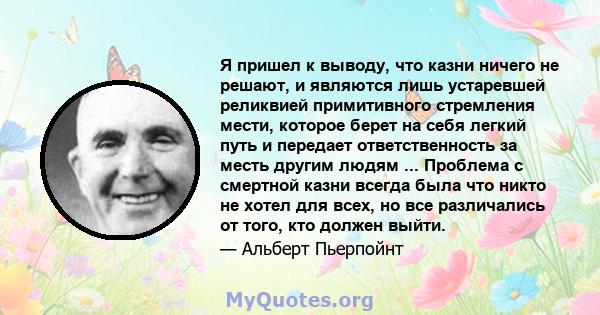 Я пришел к выводу, что казни ничего не решают, и являются лишь устаревшей реликвией примитивного стремления мести, которое берет на себя легкий путь и передает ответственность за месть другим людям ... Проблема с