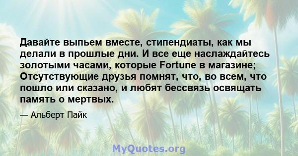 Давайте выпьем вместе, стипендиаты, как мы делали в прошлые дни. И все еще наслаждайтесь золотыми часами, которые Fortune в магазине; Отсутствующие друзья помнят, что, во всем, что пошло или сказано, и любят бессвязь