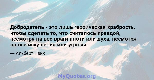 Добродетель - это лишь героическая храбрость, чтобы сделать то, что считалось правдой, несмотря на все враги плоти или духа, несмотря на все искушения или угрозы.