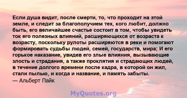 Если душа видит, после смерти, то, что проходит на этой земле, и следит за благополучием тех, кого любит, должно быть, его величайшее счастье состоит в том, чтобы увидеть ток его полезных влияний, расширяющихся от